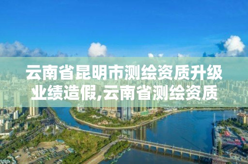 云南省昆明市测绘资质升级业绩造假,云南省测绘资质延期一年