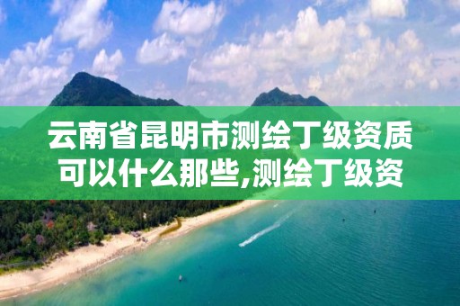 云南省昆明市测绘丁级资质可以什么那些,测绘丁级资质申报条件。