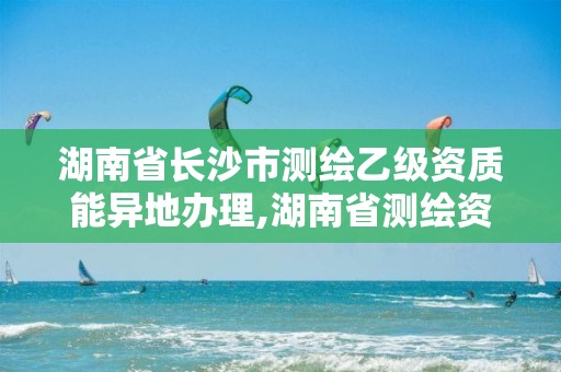 湖南省长沙市测绘乙级资质能异地办理,湖南省测绘资质申请公示。