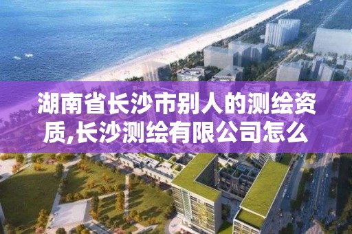 湖南省长沙市别人的测绘资质,长沙测绘有限公司怎么样