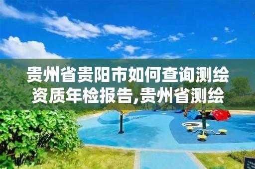 贵州省贵阳市如何查询测绘资质年检报告,贵州省测绘资质单位