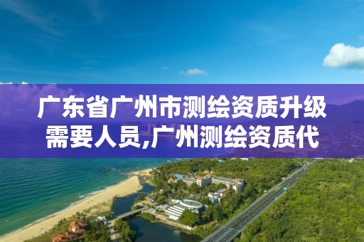 广东省广州市测绘资质升级需要人员,广州测绘资质代办