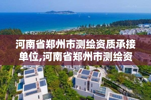 河南省郑州市测绘资质承接单位,河南省郑州市测绘资质承接单位名单