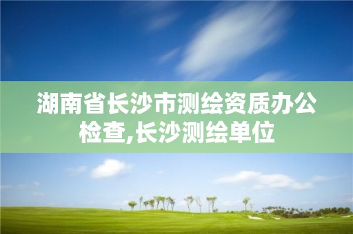 湖南省长沙市测绘资质办公检查,长沙测绘单位