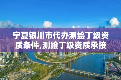 宁夏银川市代办测绘丁级资质条件,测绘丁级资质承接范围