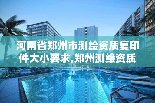 河南省郑州市测绘资质复印件大小要求,郑州测绘资质代办