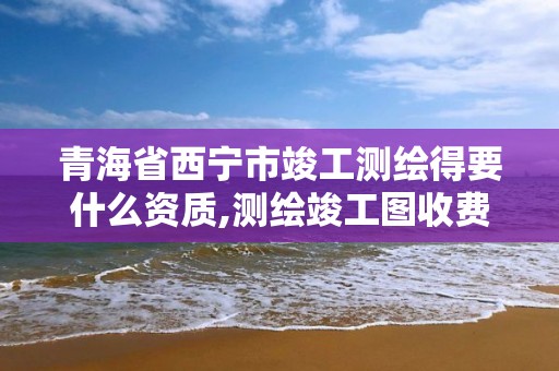 青海省西宁市竣工测绘得要什么资质,测绘竣工图收费标准