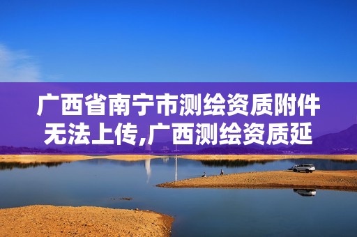 广西省南宁市测绘资质附件无法上传,广西测绘资质延期一年