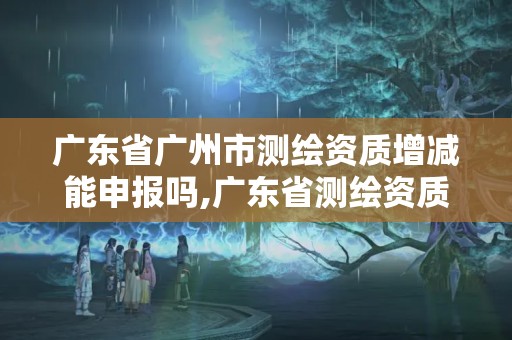 广东省广州市测绘资质增减能申报吗,广东省测绘资质查询。