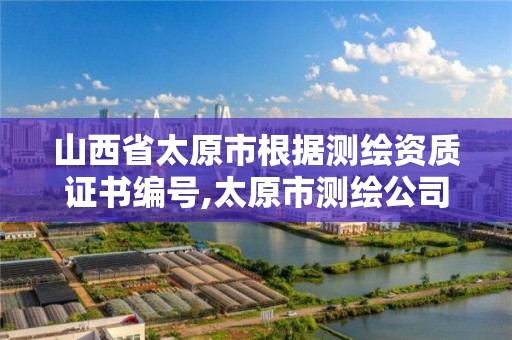 山西省太原市根据测绘资质证书编号,太原市测绘公司的电话是多少。