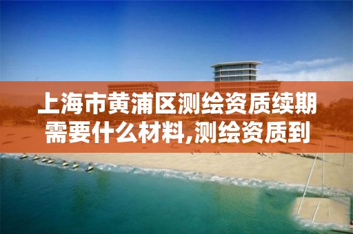 上海市黄浦区测绘资质续期需要什么材料,测绘资质到期换证。