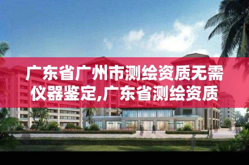 广东省广州市测绘资质无需仪器鉴定,广东省测绘资质办理流程