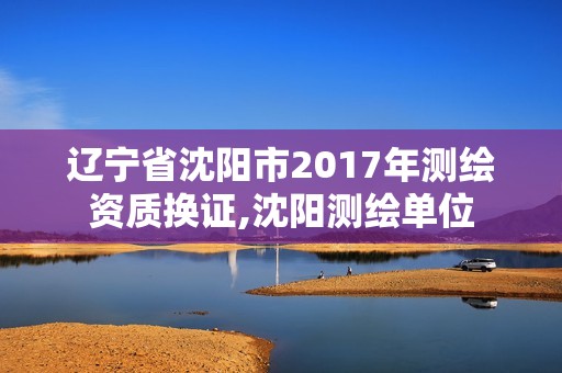 辽宁省沈阳市2017年测绘资质换证,沈阳测绘单位