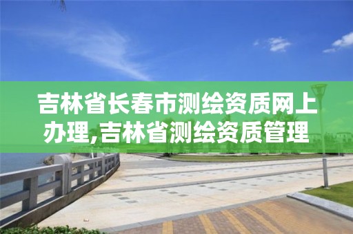 吉林省长春市测绘资质网上办理,吉林省测绘资质管理平台