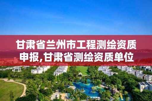 甘肃省兰州市工程测绘资质申报,甘肃省测绘资质单位