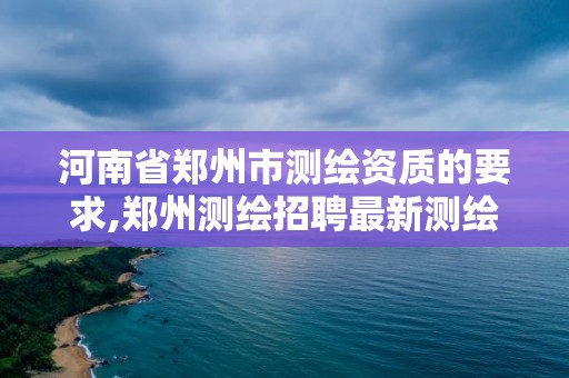 河南省郑州市测绘资质的要求,郑州测绘招聘最新测绘招聘