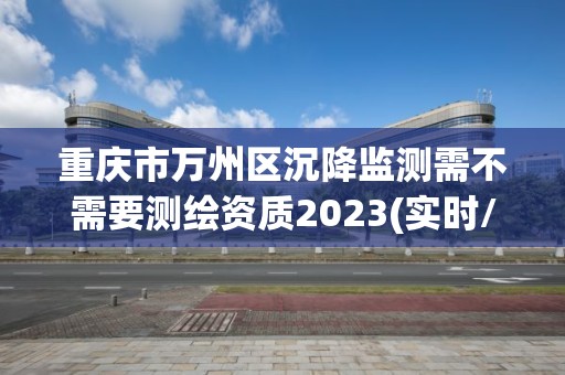 重庆市万州区沉降监测需不需要测绘资质2023(实时/更新中)