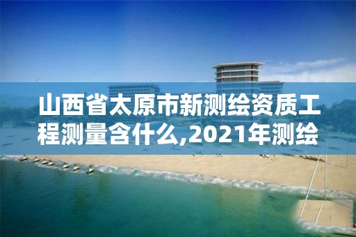 山西省太原市新测绘资质工程测量含什么,2021年测绘资质管理办法。