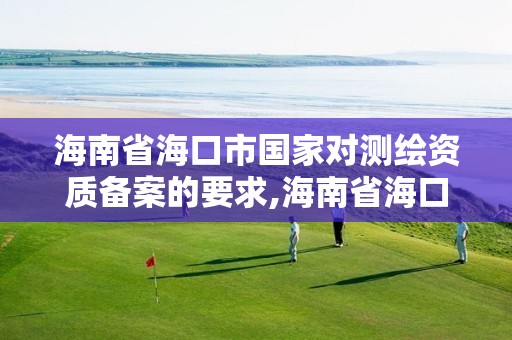 海南省海口市国家对测绘资质备案的要求,海南省海口市国家对测绘资质备案的要求是什么。