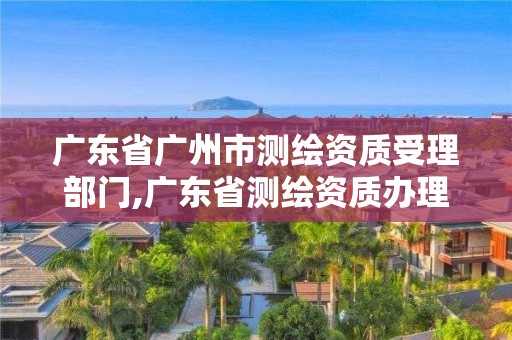 广东省广州市测绘资质受理部门,广东省测绘资质办理流程