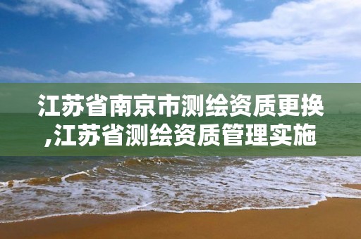 江苏省南京市测绘资质更换,江苏省测绘资质管理实施办法