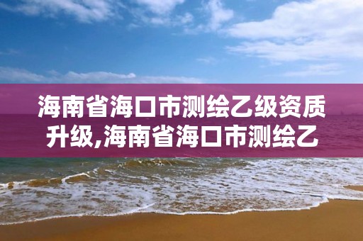 海南省海口市测绘乙级资质升级,海南省海口市测绘乙级资质升级公示