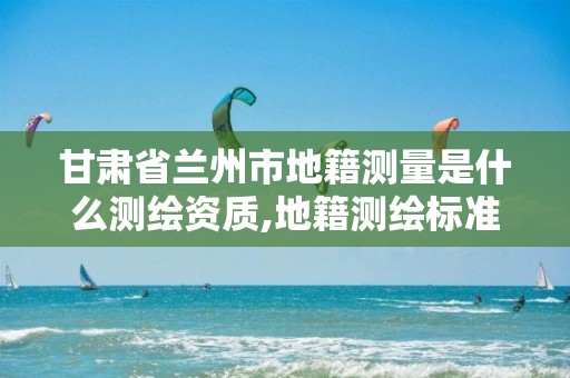 甘肃省兰州市地籍测量是什么测绘资质,地籍测绘标准。