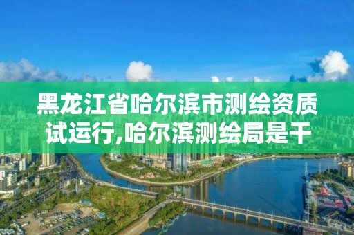 黑龙江省哈尔滨市测绘资质试运行,哈尔滨测绘局是干什么的