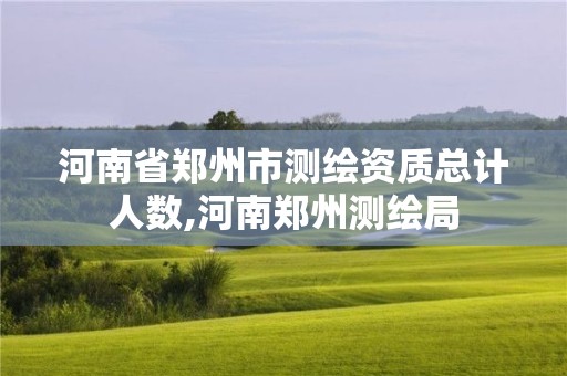 河南省郑州市测绘资质总计人数,河南郑州测绘局