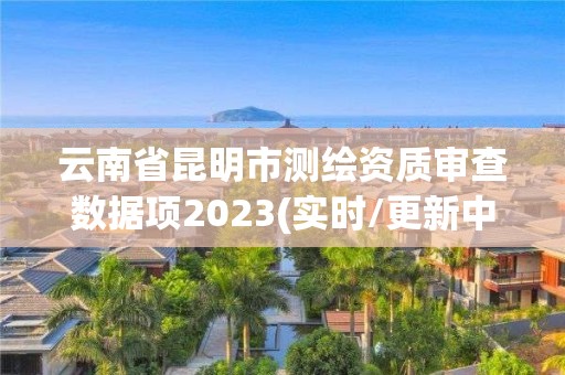 云南省昆明市测绘资质审查数据项2023(实时/更新中)