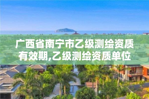 广西省南宁市乙级测绘资质有效期,乙级测绘资质单位名录