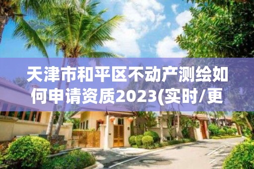 天津市和平区不动产测绘如何申请资质2023(实时/更新中)