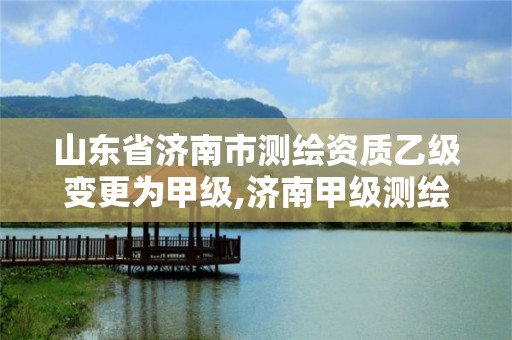 山东省济南市测绘资质乙级变更为甲级,济南甲级测绘公司