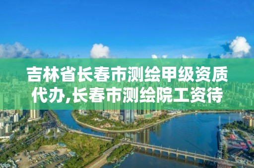 吉林省长春市测绘甲级资质代办,长春市测绘院工资待遇