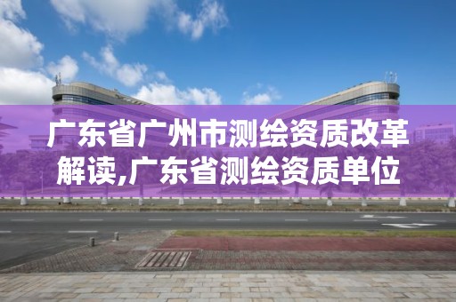 广东省广州市测绘资质改革解读,广东省测绘资质单位名单