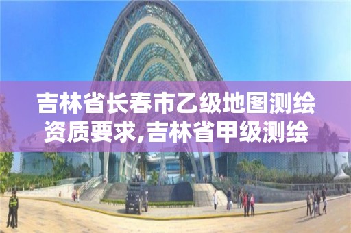 吉林省长春市乙级地图测绘资质要求,吉林省甲级测绘资质单位