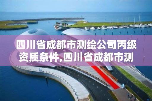 四川省成都市测绘公司丙级资质条件,四川省成都市测绘公司丙级资质条件有哪些