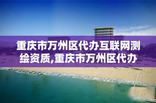 重庆市万州区代办互联网测绘资质,重庆市万州区代办互联网测绘资质的公司