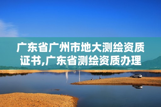 广东省广州市地大测绘资质证书,广东省测绘资质办理流程