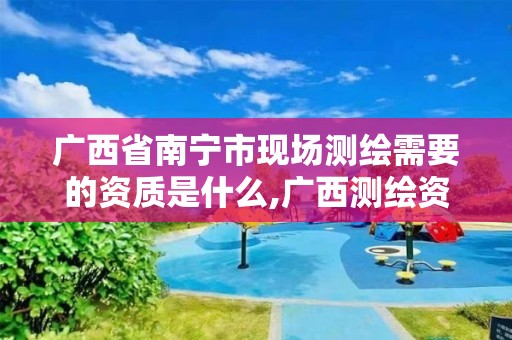 广西省南宁市现场测绘需要的资质是什么,广西测绘资质办理