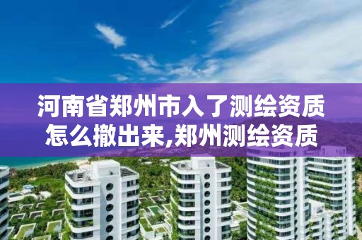 河南省郑州市入了测绘资质怎么撤出来,郑州测绘资质代办。