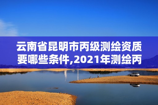 云南省昆明市丙级测绘资质要哪些条件,2021年测绘丙级资质申报条件