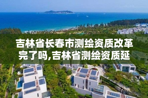 吉林省长春市测绘资质改革完了吗,吉林省测绘资质延期