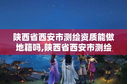 陕西省西安市测绘资质能做地籍吗,陕西省西安市测绘资质能做地籍吗多少钱。