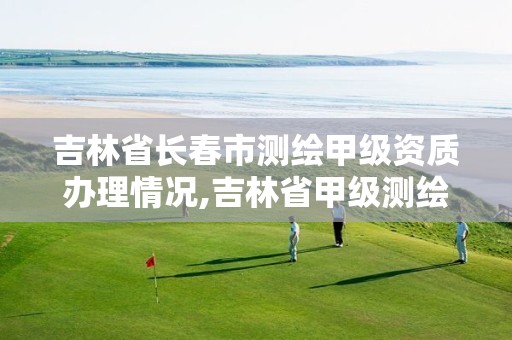 吉林省长春市测绘甲级资质办理情况,吉林省甲级测绘资质单位