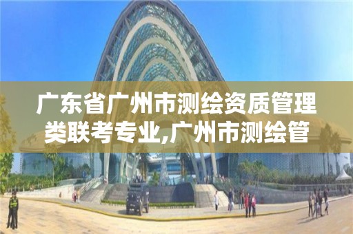 广东省广州市测绘资质管理类联考专业,广州市测绘管理办法。