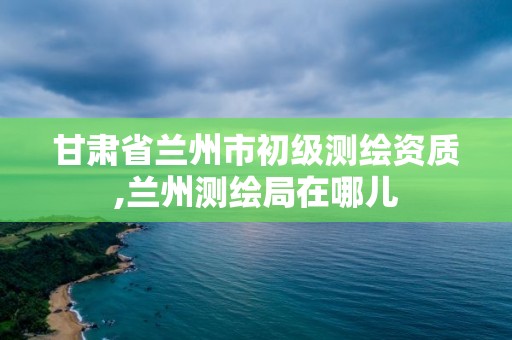 甘肃省兰州市初级测绘资质,兰州测绘局在哪儿