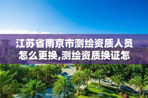 江苏省南京市测绘资质人员怎么更换,测绘资质换证怎么办理