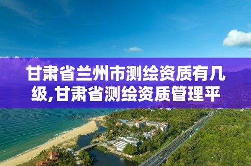 甘肃省兰州市测绘资质有几级,甘肃省测绘资质管理平台