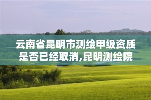 云南省昆明市测绘甲级资质是否已经取消,昆明测绘院是什么单位